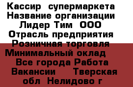 Кассир  супермаркета › Название организации ­ Лидер Тим, ООО › Отрасль предприятия ­ Розничная торговля › Минимальный оклад ­ 1 - Все города Работа » Вакансии   . Тверская обл.,Нелидово г.